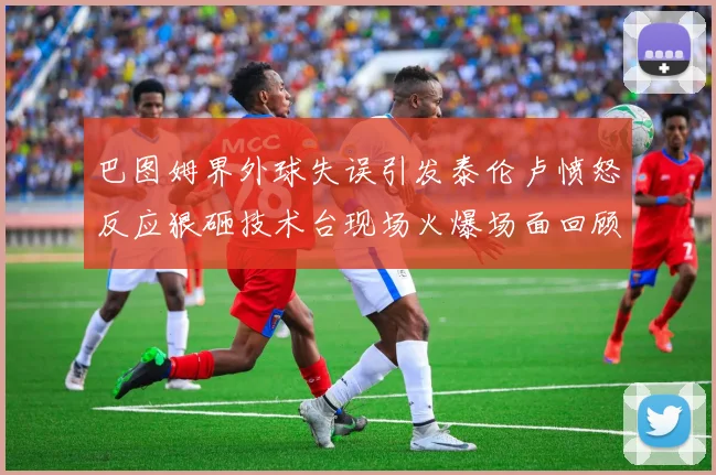 巴图姆界外球失误引发泰伦卢愤怒反应狠砸技术台现场火爆场面回顾