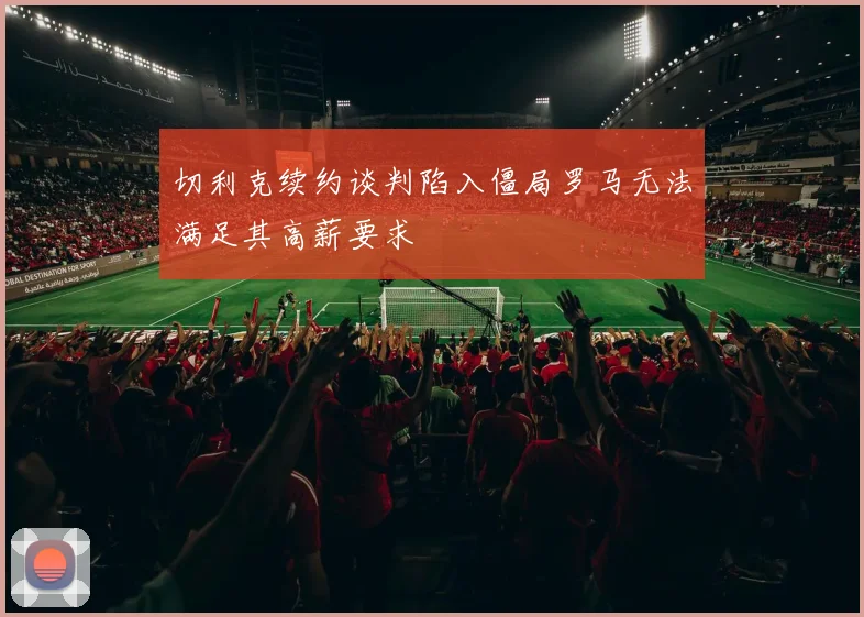 切利克续约谈判陷入僵局罗马无法满足其高薪要求