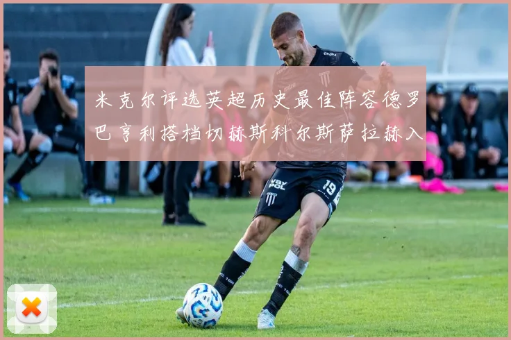 米克尔评选英超历史最佳阵容德罗巴亨利搭档切赫斯科尔斯萨拉赫入选